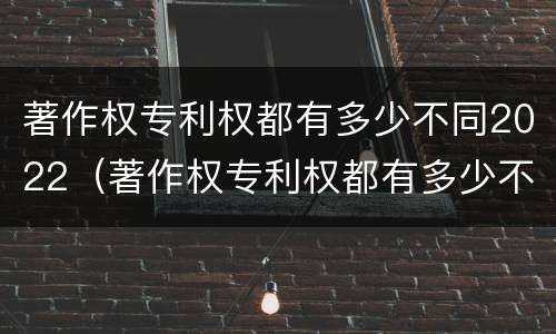 著作权专利权都有多少不同2022（著作权专利权都有多少不同2022年的）