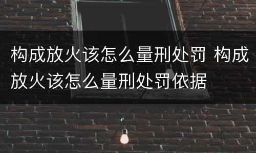 构成放火该怎么量刑处罚 构成放火该怎么量刑处罚依据