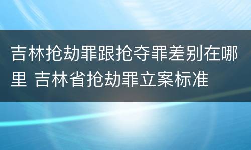 吉林抢劫罪跟抢夺罪差别在哪里 吉林省抢劫罪立案标准