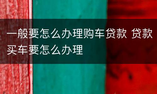 一般要怎么办理购车贷款 贷款买车要怎么办理