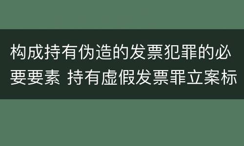 构成持有伪造的发票犯罪的必要要素 持有虚假发票罪立案标准