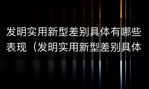 发明实用新型差别具体有哪些表现（发明实用新型差别具体有哪些表现呢）