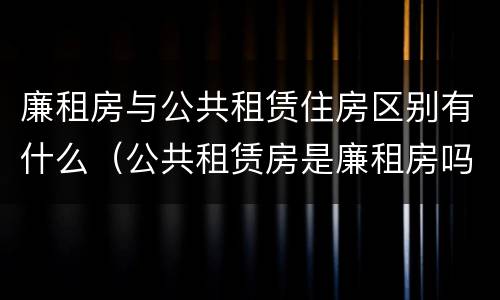 廉租房与公共租赁住房区别有什么（公共租赁房是廉租房吗）