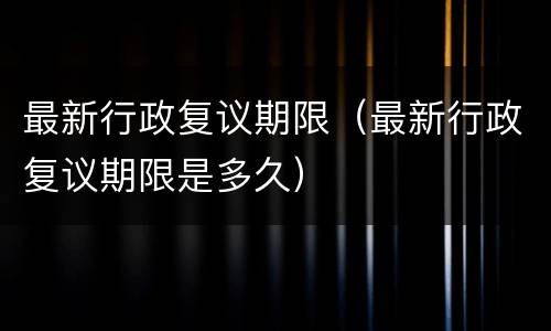 最新行政复议期限（最新行政复议期限是多久）