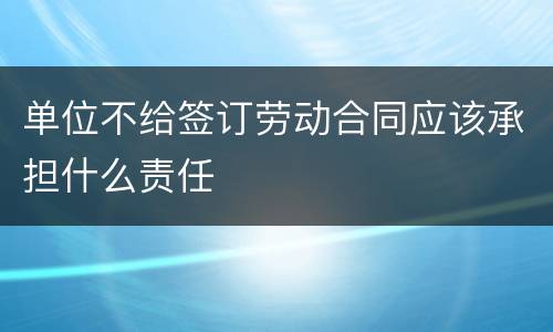 单位不给签订劳动合同应该承担什么责任
