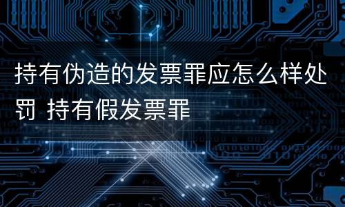 持有伪造的发票罪应怎么样处罚 持有假发票罪