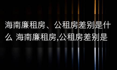 海南廉租房、公租房差别是什么 海南廉租房,公租房差别是什么呢