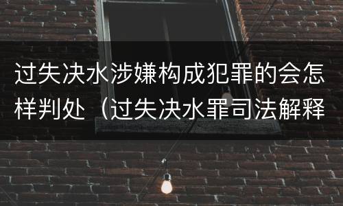 过失决水涉嫌构成犯罪的会怎样判处（过失决水罪司法解释）