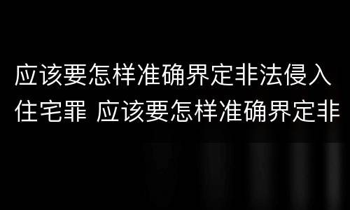 应该要怎样准确界定非法侵入住宅罪 应该要怎样准确界定非法侵入住宅罪行