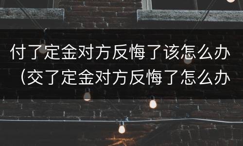 付了定金对方反悔了该怎么办（交了定金对方反悔了怎么办）