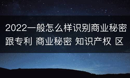 2022一般怎么样识别商业秘密跟专利 商业秘密 知识产权 区别