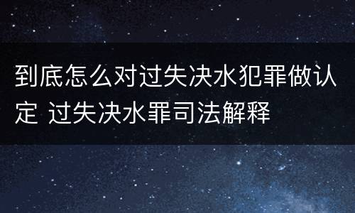 到底怎么对过失决水犯罪做认定 过失决水罪司法解释