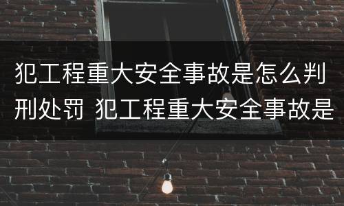 犯工程重大安全事故是怎么判刑处罚 犯工程重大安全事故是怎么判刑处罚的