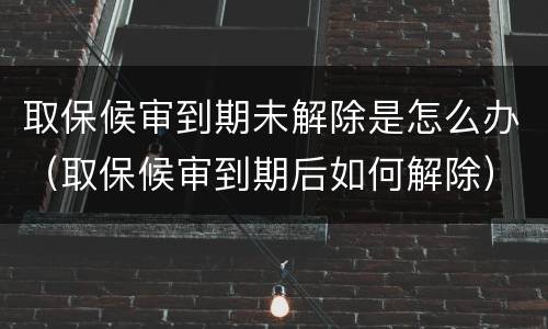 取保候审到期未解除是怎么办（取保候审到期后如何解除）