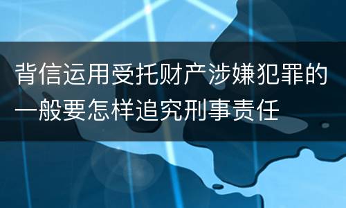 背信运用受托财产涉嫌犯罪的一般要怎样追究刑事责任