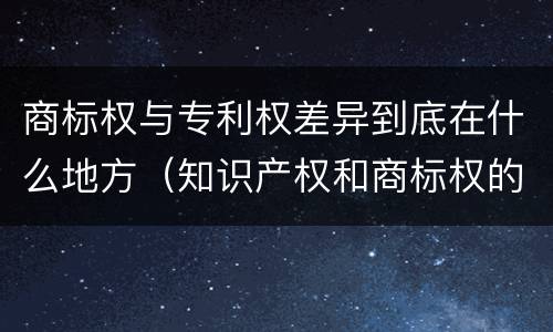 商标权与专利权差异到底在什么地方（知识产权和商标权的区别）