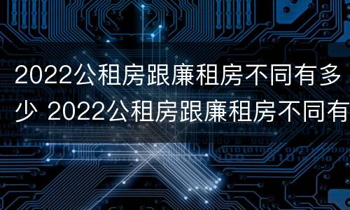 2022公租房跟廉租房不同有多少 2022公租房跟廉租房不同有多少套