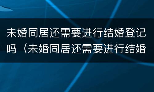 未婚同居还需要进行结婚登记吗（未婚同居还需要进行结婚登记吗现在）