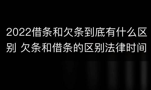 2022借条和欠条到底有什么区别 欠条和借条的区别法律时间多少年