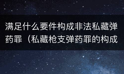 满足什么要件构成非法私藏弹药罪（私藏枪支弹药罪的构成要件）