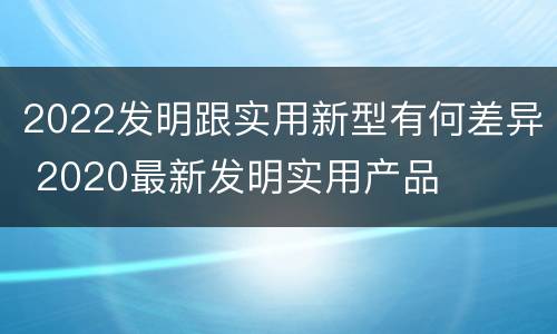 2022发明跟实用新型有何差异 2020最新发明实用产品