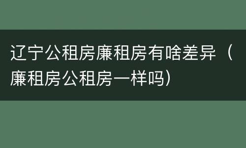 辽宁公租房廉租房有啥差异（廉租房公租房一样吗）