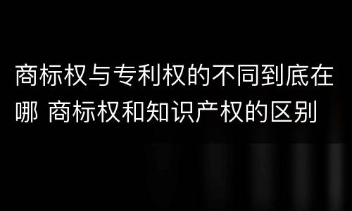商标权与专利权的不同到底在哪 商标权和知识产权的区别