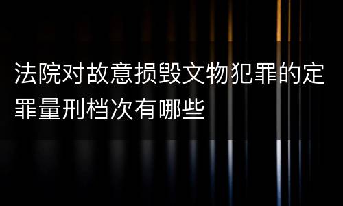 法院对故意损毁文物犯罪的定罪量刑档次有哪些