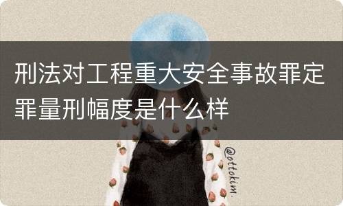 刑法对工程重大安全事故罪定罪量刑幅度是什么样