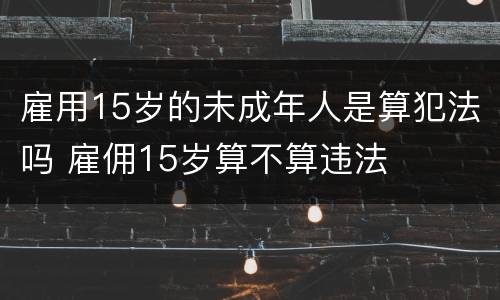 雇用15岁的未成年人是算犯法吗 雇佣15岁算不算违法