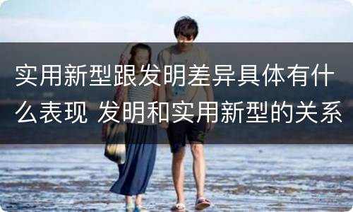 实用新型跟发明差异具体有什么表现 发明和实用新型的关系