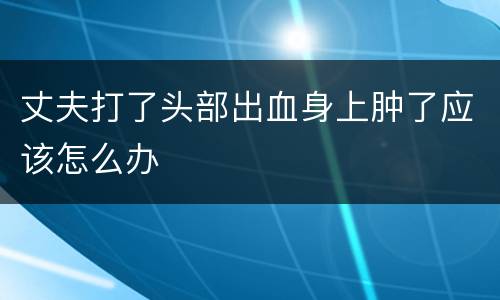 丈夫打了头部出血身上肿了应该怎么办