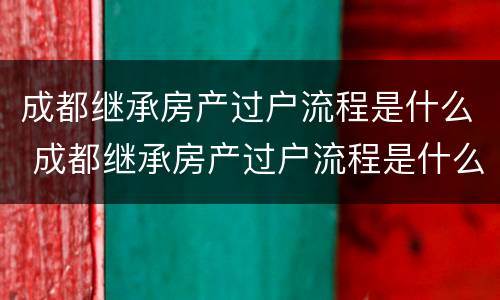 成都继承房产过户流程是什么 成都继承房产过户流程是什么样的