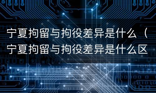 宁夏拘留与拘役差异是什么（宁夏拘留与拘役差异是什么区别）