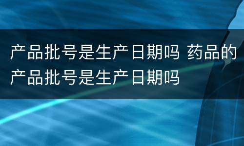产品批号是生产日期吗 药品的产品批号是生产日期吗