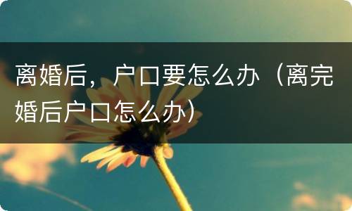 离婚后，户口要怎么办（离完婚后户口怎么办）