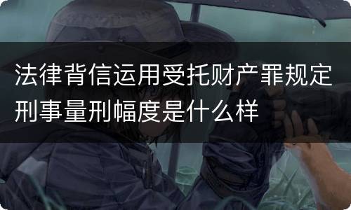 法律背信运用受托财产罪规定刑事量刑幅度是什么样