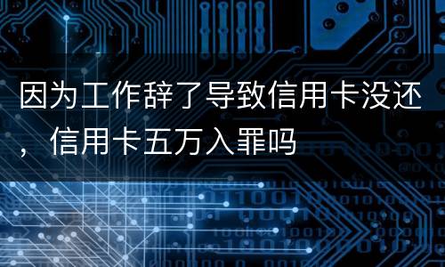 因为工作辞了导致信用卡没还，信用卡五万入罪吗