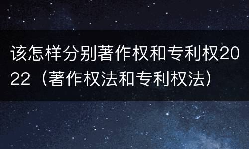 该怎样分别著作权和专利权2022（著作权法和专利权法）