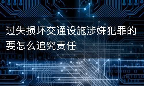 过失损坏交通设施涉嫌犯罪的要怎么追究责任