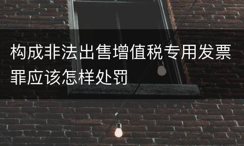 构成非法出售增值税专用发票罪应该怎样处罚