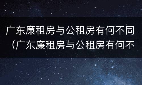 广东廉租房与公租房有何不同（广东廉租房与公租房有何不同之处）