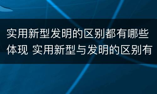 实用新型发明的区别都有哪些体现 实用新型与发明的区别有哪些