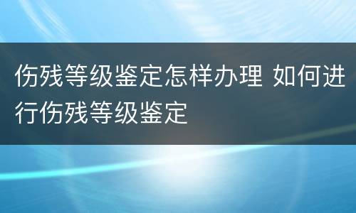 伤残等级鉴定怎样办理 如何进行伤残等级鉴定