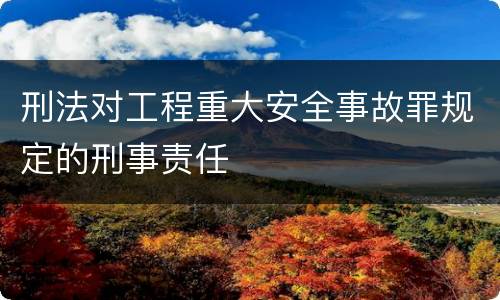 刑法对工程重大安全事故罪规定的刑事责任