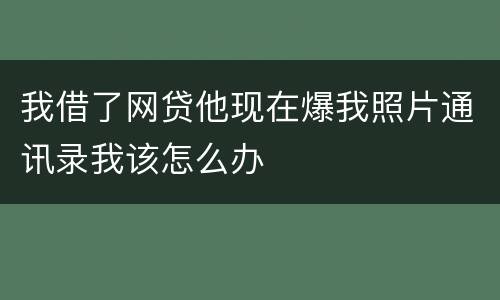 我借了网贷他现在爆我照片通讯录我该怎么办