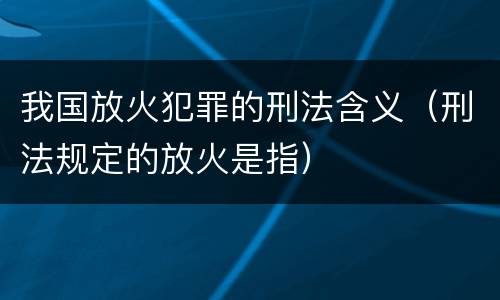 我国放火犯罪的刑法含义（刑法规定的放火是指）
