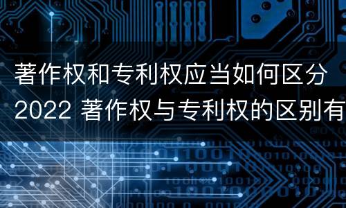 著作权和专利权应当如何区分2022 著作权与专利权的区别有哪些