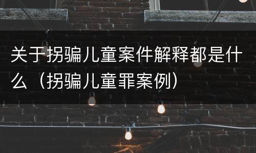 关于拐骗儿童案件解释都是什么（拐骗儿童罪案例）