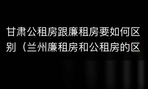 甘肃公租房跟廉租房要如何区别（兰州廉租房和公租房的区别）